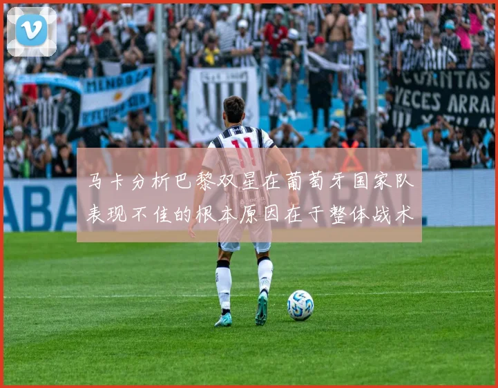 马卡分析巴黎双星在葡萄牙国家队表现不佳的根本原因在于整体战术体系问题