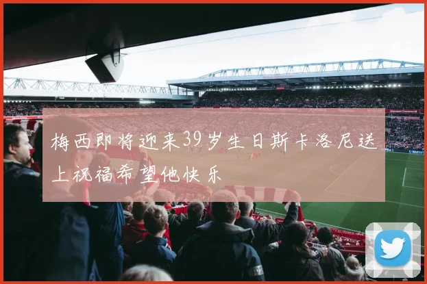 梅西即将迎来39岁生日斯卡洛尼送上祝福希望他快乐