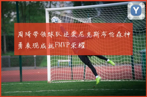 周琦带领球队逆袭尼克斯布伦森神勇表现成就FMVP荣耀