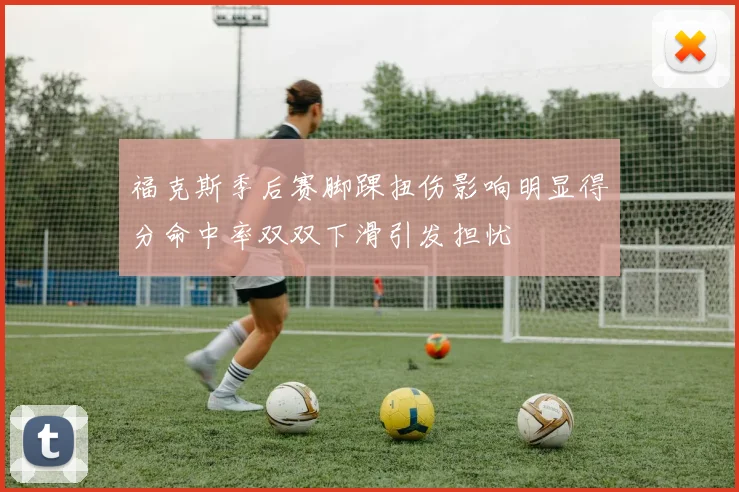 福克斯季后赛脚踝扭伤影响明显得分命中率双双下滑引发担忧