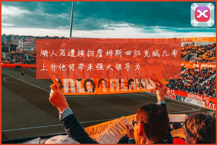 湖人若遭横扫詹姆斯回归克城几率上升他将带来强大领导力
