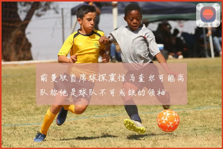 前曼联首席球探震惊马奎尔可能离队称他是球队不可或缺的领袖