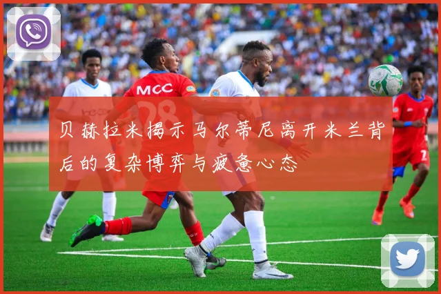 贝赫拉米揭示马尔蒂尼离开米兰背后的复杂博弈与疲惫心态