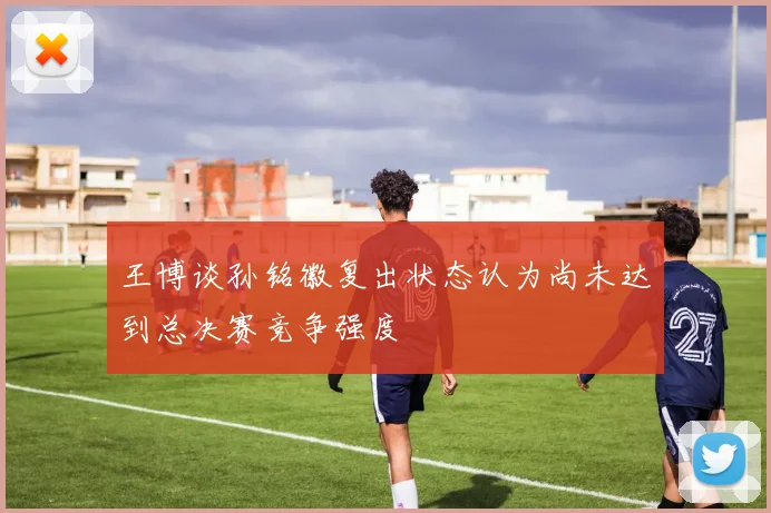 王博谈孙铭徽复出状态认为尚未达到总决赛竞争强度