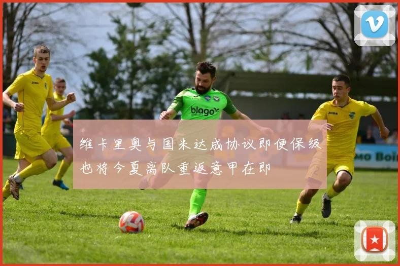 维卡里奥与国米达成协议即便保级也将今夏离队重返意甲在即