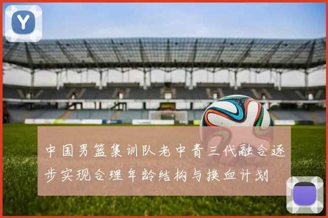 中国男篮集训队老中青三代融合逐步实现合理年龄结构与换血计划