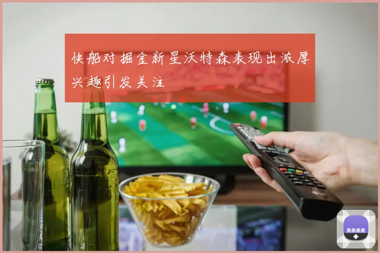 快船对掘金新星沃特森表现出浓厚兴趣引发关注