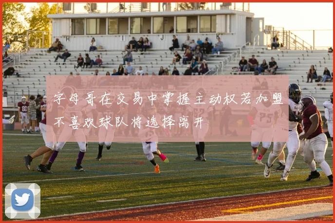 字母哥在交易中掌握主动权若加盟不喜欢球队将选择离开