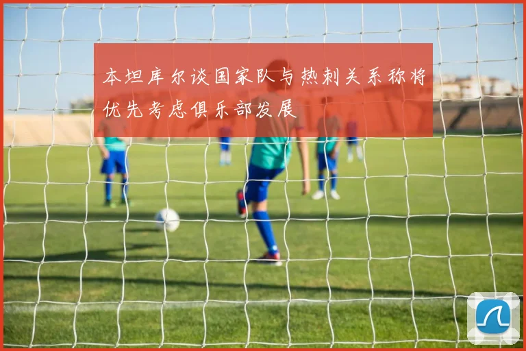 本坦库尔谈国家队与热刺关系称将优先考虑俱乐部发展