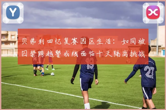 贝弗利回忆复赛园区生活：如同被囚禁跨越警戒线面临十天隔离挑战