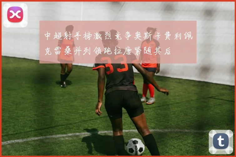中超射手榜激烈竞争奥斯卡费利佩克雷桑并列领跑拉唐紧随其后