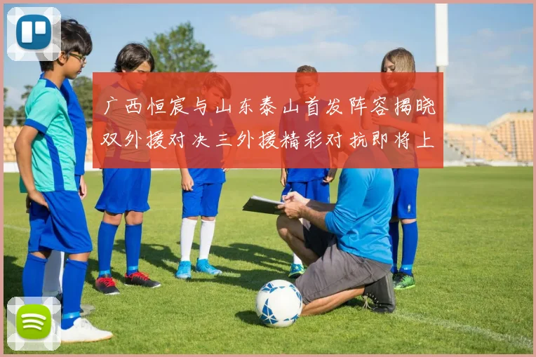 广西恒宸与山东泰山首发阵容揭晓双外援对决三外援精彩对抗即将上演