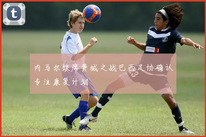 内马尔缺席费城之战巴西足协确认专注康复计划